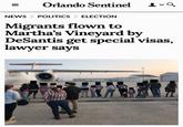 = Orlando Sentinel 2-9 NEWS > POLITICS ELECTION Migrants flown to Martha's Vineyard by DeSantis get special visas, lawyer says INK Eazy-E