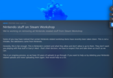 NEWS POSTED Wed, April 24 Nintendo stuff on Steam Workshop We're working on removing all Nintendo related stuff from Steam Workshop Some of you may have noticed that certain Nintendo related workshop items have recently been taken down. This is not a mistake, the takedowns came from Nintendo. Honestly, this is fair enough. This is Nintendo's content and what they allow and don't allow is up to them. They don't want you playing with that stuff in Garry's Mod - that's their decision, we have to respect that and take down as much as we can. This is an ongoing process, as we have 20 years of uploads to go through. If you want to help us by deleting your Nintendo related uploads and never uploading them again, that would help us a lot.