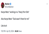 IBashar @CurtisBashar Kanye West: *working on a 'Yeezy P--- Site* Also Kanye West: "God wasn't there for me” Like bruh 7:02 PM ⚫ Apr 23, 2024 86.6K Views