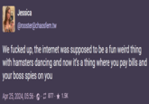 Jessica @rooster@chaosfem.tw We f----- up, the internet was supposed to be a fun weird thing with hamsters dancing and now it's a thing where you pay bills and your boss spies on you Apr 25, 2024, 05:56 877- 1.5K