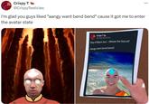 DUNT Crispy T @CrispyTesticles I'm glad you guys liked "aangy want bend bend" cause it got me to enter the avatar state Crispy T @CrispyTesticles Day of Black Sun - Where the Ozai at? Aangy want bend bend! ...