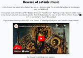 Beware of satanic music A lot of music has satanic lyrics that will put you in a demonic state. This is not to be laughed at. It endangers your soul and mind. For example, look at the lyrics of The Beatles 'Strawberry Fields Forever": "Nothing is real, it doesn't matter much to me, living is easy with eyes closed, take me down to that endless red place la la la." This is nihilism: it says, "h isn't so bad, come try it out!" It's pure evil. If you've been listening to this music, cure yourself by listening to Gregorian and Orthodox chants instead: Greek Byzantine orthodox chant: Agni ... AV Watch later Share Watch on YouTube By the way I'm shutting down topsters. IMC C
