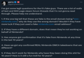 garry @garrynewman I've got some legit questions for the it's fake guys. There are a lot of walls of text and 900 page steam forum threads that I'm not gonna read through. Please help me understand. 1. If the one big tell that these are fake is the email domain being "mm- nintendo.com," why do they use the wrong domain? Wouldn't they have more luck if they just used a fake nintendo.com email address? 2. If they have a different domain, does that mean they're not working on behalf of Nintendo? 3. Has anyone got confirmation that it's fake from Nintendo at any time in the last 10 years? 4. Have we got any confirmed REAL Nintendo DMCA takedowns that are different? 5. If they don't work for Nintendo why have they been doing this s--- for 10 years? How is it still a fun troll for 10 years?