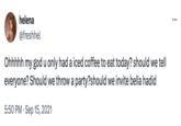helena @freshhel Ohhhhh my god u only had a iced coffee to eat today? should we tell everyone? Should we throw a party?should we invite bella hadid 5:50 PM Sep 15, 2021