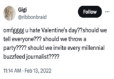 Gigi @ribbonbraid Follow omfgggg u hate Valentine's day??should we tell everyone??? should we throw a party???? should we invite every millennial buzzfeed journalist???? 11:14 AM Feb 13, 2022 •