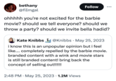bethany @fiImgal Follow ohhhhh you're not excited for the barbie movie? should we tell everyone? should we throw a party? should we invite bella hadid? Kate Knibbs @Knibbs May 25, 2023 i know this is an unpopular opinion but i feel like.... completely repelled by the barbie movie. branded content with a wink and movie stars is still branded content! bring back the concept of selling out!!!!!! 2:48 PM ⚫ May 25, 2023 1.2M Views .
