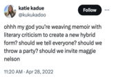 katie kadue @kukukadoo Follow ohhh my god you're weaving memoir with literary criticism to create a new hybrid form? should we tell everyone? should we throw a party? should we invite maggie nelson 11:20 AM Apr 28, 2022