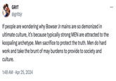 GRIT @gritbjr If people are wondering why Bowser Jr mains are so demonized in ultimate culture, it's because typically strong MEN are attracted to the koopaling archetype. Men sacrifice to protect the truth. Men do hard work and take the brunt of may burdens to provide to society and culture. • 1:48 AM Apr 25, 2024 ... :