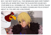 BOY, I SAY BOY! WHAT'S ALL THIS SENSELESS WAR OVER THERE?! YOUR SPILLIN' MORE RED THAN THE SLAUGHTER HOUSE! BOY, YOUR MIND IS ALL SCRAMBLE UP, I TELL YA! HAVIN' PEOPLE TALKIN' TO IN YA HEAD IS A SIGN YOU NEED COUNSELING! FELIX IS RIGHT ABOUT YA, YOU ARE LIKE A WILD BOAR!