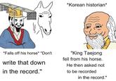 *Korean historian* *Falls off his horse* "Don't write that down in the record." "King Taejong fell from his horse. He then asked not to be recorded in the record."
