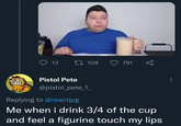 13 108 791 go Pistol Pete @pistol_pete_1_ Replying to @reactjpg Me when i drink 3/4 of the cup and feel a figurine touch my lips