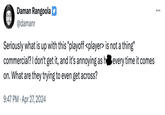 Daman Rangoola @damanr Seriously what is up with this "playoff <player> is not a thing" commercial? I don't get it, and it's annoying as he every time it comes on. What are they trying to even get across? 9:47 PM - Apr 27, 2024