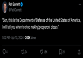 Pat Garrett @Pat Garrett "Son, this is the Department of Defense of the United States of America, I will tell you when to stop making pepperoni pizzas." • 7:02 PM Apr 13, 2024 202K Views 4 34 1.8K 29 ↑ <]