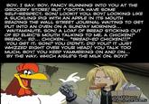 BOY, I SAY, BOY, FANCY RUNNING INTO YOU AT THE GROCERY STORE! BUT Y'GOTTA HAVE SOME SELF-RESPECT, SON! LOOKIT YOU, BOY! LOOKING LIKE A SUCKLING PIG WITH AN APPLE IN ITS MOUTH READING THE WALL STREET JOURNAL WAITING TO GET PUT INTO AN OVEN ON A SUNDAY MORNING... WAITAMINUTE, SON! A LOAF OF BREAD STICKING OUT OF ED ELRIC'S MOUTH TALKING TO ME, A CHICKEN? BREAD... ED... CHICKEN... "BREAD-ED CHICKEN!!!" YOU GET IT, SON? YOU DIDN'T, DID YOU? IT JUST WHIZZED RIGHT OVER YOUR HEAD! YOU TALK TOO MUCH, BOY! YOU KEEP YAMMERING ON AND ON... BY THE WAY, WHICH AISLE'S THE MILK ON, BOY? @artildawn @jonjmurakami