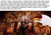 I TOLD, I SAY, I TOLD YOU! I TOLD YOU THAT YOU WAS JUST LIKE ALL THEM DESPOTS OF OLD AND WHAT DID YOU SAY? YOU JUST SAID YOU WAS RIGHT! BUT EVEN IF YOU WAS RIGHT, YOU STILL LOST LIKE THEY DID! ALL THEM TYRANTS OF OLD GOT COOKED HARDER THAN A COW AT A STEAK HOUSE AND SO DID YOU!