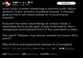 Follow Just saw a man wearing a whole suit. Nice watch, hair, shoes, looked sharp. I would guess he's an executive or a business owner. Except he was standing at a bus stop. I realized he's prob got a job interview. So I stopped and asked him if he wanted a ride. He said "Nope, my story needs to have this part". My entire perspective today is changed. 16:27.10 Apr 24 from LIK Views 49 Reposts 36 Quotes 1,455 Likes