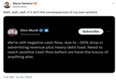 Steve Teixeira @stevetex Well, well, well, if it isn't the consequences of my own actions Elon Musk @elonmusk Subscribe We're still negative cash flow, due to ~50% drop in advertising revenue plus heavy debt load. Need to reach positive cash flow before we have the luxury of anything else. 1:32 PM Jul 15, 2023 ...