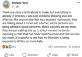 Stefano Voci 6h. ... There are many clarifications to make, but everything is already in process, I was just someone showing love and affection like anyone else that was exposed maliciously, they are talking about a minor and a father, all the pictures are being edited in social networks, those pictures are not mine, they are just setting this up to affect me and my family exposing a child that has never been touched and that we love too much, it is painful to see how my little boy is being exposed to all this, no more hate. 267 comments 12 shares 64 Like Comment Copy Share