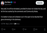 Elon Musk X @elonmusk Subscribe Very well, he will be reinstated, provided he does not violate the law, and let him be crushed by the comments and Community Notes. It is better to have anti whatever out in the open to be rebutted than grow simmering in the darkness. 1:37 PM May 2, 2024 1.2M Views 1.6K 173K 12K 603 ↑