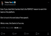 09 Tristan Tate @TateTheTalisman Even if you hate Nick Fuentes that's the PERFECT reason to want him back on the platform. Elon is true to his word about free speech. What a man, the Davinci of our era. 4:13 PM May 2, 2024 80.4Kiewsvs 188 207 2.2K 冂 42 企