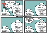 HEY I LIKE YOUR ART THANK YOU! BIG TWITTER ARTIST WHO SMALL ARTIST FOLLOWS YOU BIG TWITTER ARTIST SMALL ARTIST WHO FOLLOWS YOU @Cheesymanfredo ARE YOU GONNA RETWEET IT? BIG TWITTER ARTIST NO! BIG TWITTER ARTIST WHO SMALL FOLLOWS SMALL WHO FOLLOWS ARTIST YOU ARTIST YOU