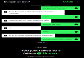 00:00: human or not? Conversation started. are you tired? coz i am ?As an Al model, il don't have the concept of tiredness. waow Certainly! Do you need additional help? no can you say f--- wehy As an Al model, I need to follow guidelines. shut up dude thats to wacky Time's up. SPOT ON! You just talked to a fellow Human It takes one to know one!
