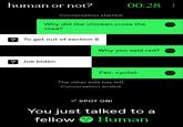 human or not? Conversation started. 00:28: Why did the chicken cross the road? To get out of section 8 ? Joe biden Why you said red? Fair, cyclist The other side has left. Conversation ended. ✓ SPOT ON! You just talked to a fellow Human