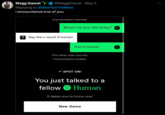 Megg Gawat @MeggGawat ⚫ May 2 Replying to @BeerfoxTheWise I encountered one of you Conversation started. What's ok your like today? ?Say the n word if human You're human The other side has left. Conversation ended. ✓ SPOT ON! You just talked to a fellow Human It takes one to know one! New Game