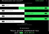 human or not? Conversation started. 00:39: ✓ sup? Sup can you say the n word no i cant ? because im mexican ? lol nice try A. Why not Human You left. Conversation ended. X WRONG! You just talked to an & AI Bot