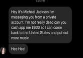1:25 PM Hey it's Michael Jackson I'm messaging you from a private account. I'm not really dead can you cash app me $600 so I can come back to the United States and put out more music Hee Hee!