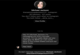 Michael Jackson therealmichaeljackson1111 Instagram 59 followers. 417 posts You don't follow each other on Instagram You both follow_.alicia_lynn._ View Profile 1:25 PM Hey it's Michael Jackson I'm messaging you from a private account. I'm not really dead can you cash app me $600 so I can come back to the United States and put out more music Hee Hee! Accept message request from Michael Jackson (therealmichaeljackson1111)?
