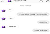 ← cOreytaylor111 Active Now Hi Yes Slipknut Today 5:13 PM 0 Is this really Corey Taylor? Lmao Really lol Omg. It is you. (i)
