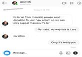 larulrich Active Now @patientsixtyseven Today 5:13 PM hi its lar from meatalic please send donation for our new album so we can play puppet masters it's lar Ffs haha, no way this is Lars royalties Message... Omg it's really you Seen + i)