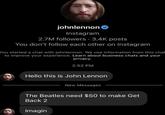 johnlennon Instagram 2.7M followers • 3.4K posts You don't follow each other on Instagram You started a chat with johnlennon. We use information from this chat to improve your experience. Learn about business chats and your privacy. 2:52 PM Hello this is John Lennon New Messages The Beatles need $50 to make Get Back 2 Imagin
