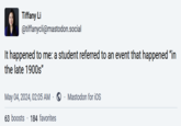 Tiffany Li @tiffanycli@mastodon.social It happened to me: a student referred to an event that happened "in the late 1900s" May 04, 2024, 02:05 AM . Mastodon for iOS 63 boosts 184 favorites