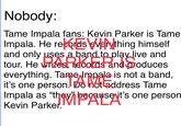 Nobody: Tame Impala fans: Kevin Parker is Tame Impala. He records everything himself and only uses a band to play live and tour. He writes, records and produces everything. Tame Impala is not a band, it's one person. Do not address Tame Per Pigiladdress Impala as "they" because it's one person Kevin Parker.