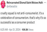 Reincarnated Dismal Saint Moises Hall @villecallio ... cruelty squad is not anti-consumerist. it's a celebration of consumerism. that's why it's so successful as a consumer product 6:25 AM Apr 21, 2024 109.3K Views