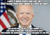 I HATE IT WHEN PEOPLE ARE LIKE "W-- DON'T BLOW YOUR VAPE SMOKE ALL OVER MY BABY" LIKE BITCH FIRST OF ALL ITS NOT SMOKE ITS LIKE SOME OTHER S--- PLUS SCIENTISTS DON'T EVEN KNOW THE RAMIFICATIONS OF ITS HAZARDS YET. MF HOE mgflip.com