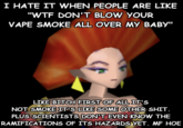 I HATE IT WHEN PEOPLE ARE LIKE "W-- DON'T BLOW YOUR VAPE SMOKE ALL OVER MY BABY" LIKE BITCH FIRST OF ALL IT'S NOT SMOKE IT'S LIKE SOME OTHER S---. PLUS SCIENTISTS DON'T EVEN KNOW THE RAMIFICATIONS OF ITS HAZARDS YET. MF HOE
