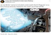 Jar Jar Binks’ name is included underneath Darth Plagueis’ on a list of those directly related to the Jedi’s downfall (2018) crazy ass moments in star wars history @SW_Moment Jar Jar Binks' name is included underneath Darth Plagueis' on a list of those directly related to the Jedi's downfall (2018) N17100N B77V7 BỀ HMM... MAYBE... ...THIS ONE. GOKKOKS REN LVKALN ENKEL P1000 K417KK 10-7VXN JK4100 10:25 AM Sep 25, 2022 ...