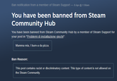 Ban notification from a member of Steam Support - 8 Apr @ 1:58am You have been banned from Steam Community Hub You have been banned from Steam Community Hub by a member of Steam Support for your post in "Problemi di installazione giochi": Mamma mia, I burn-a da pizza. Ban Reason: This post contains racist or discriminatory content. This type of content is not allowed on the Steam Community.