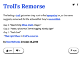Troll's Remorse The feeling a troll gets when they start to feel sympathy (or, as the name suggests, remorsed) for the actions that they've committed. Guy 1: *Spamming Steve Irwin images* Guy 2: *Posts a picture of Steve hugging a baby tiger* Guy 1: *Feels bad* ^That right there is troll's remorse. by RawrltsPanda October 23, 2009 144 717 ▼ f FLAG