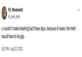 Because Of Woke P.E. Moskowitz @_pem_pem u couldn't make breaking bad these days. because of woke. the meth would have to be gay. 5:21 PM Aug 27, 2022