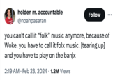 holden m.accountable @noahpasaran Follow . you can't call it "folk" music anymore, because of Woke. you have to call it folx music. [tearing up] and you have to play on the banjx 2:19 AM Feb 23, 2024 1.2M Views