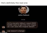 He's definitely the real one John Fallout @nukelanta 19:56 hi it's me john fallout i need 2000 bottle caps to get into new vegas so i can save the mojave desert war doesn't change