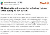 DJ Akademiks got sent an incriminating video of Drake during his live stream TwoBestFriendsPlay + Join Posted by Capable-Education 724. reddit DJ Akademiks got sent an incriminating video of Drake during his live stream Trigger warning up front for the faint of heart, this is dark. For reference, he never shows the video he was sent, you could only hear it (and it's since been muted on the VOD of the stream). However others were apparently sent this video too and people clipped the audio from his stream, and it's...really not looking good. The general consensus seems to be it's a video of Drake...doing things to a dog. Like, sexual things. Apparently there was some blind item from months ago that implied Drake and his crew were doing as much to minors and animals too (to add gas to the fire). DJ Ak went white as a sheet while he watched whatever was on the video and he's said he's not sure what he's going to do with the video, but seems to be considering sending it to the authorities.