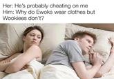 Good question Her: He's probably cheating on me Him: Why do Ewoks wear clothes but Wookiees don't?