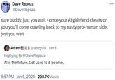 Dave Rapoza @DaveRapoza - sure buddy, just you wait – once your Al girlfriend cheats on you you'll come crawling back to my nasty pro-human side, just you wait Adam! | @atrop19. Jan 6 Replying to @Dave Rapoza Al is the future. Get used to it boomer. • 8:57 PM Jan 6, 2024 · 208.7K Views ...