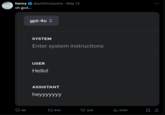 henry oh god... @arithmoquine • May 13 gpt-40 ✰ SYSTEM Enter system instructions USER Hello! ASSISTANT heyyyyyyy 86 7843 22K ill 919K