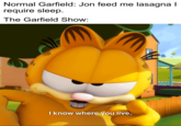 Normal Garfield: Jon feed me lasagna I require sleep. The Garfield Show: I know where you live.